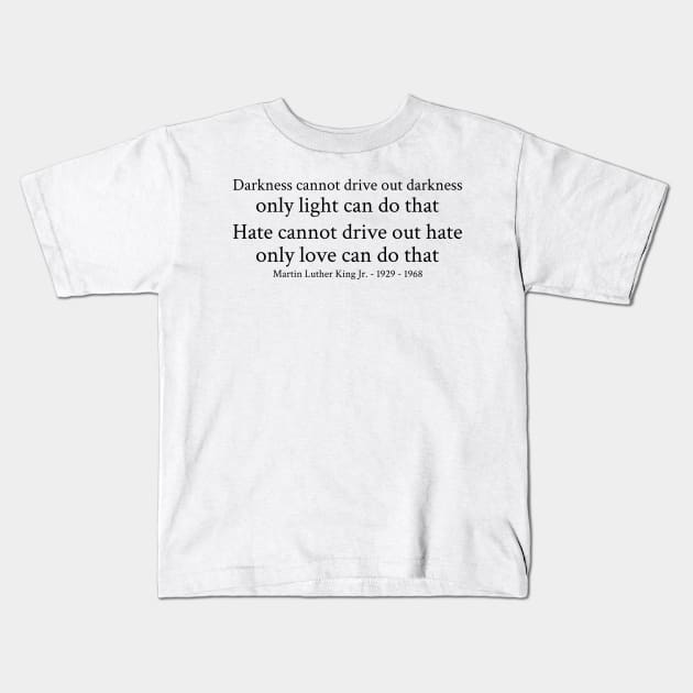 Darkness cannot drive out darkness only light can do that. Hate cannot drive out hate; only love can do that. - Martin Luther King Jr. - 1929 - 1968 - Black - Inspirational Historical Quote Kids T-Shirt by FOGSJ